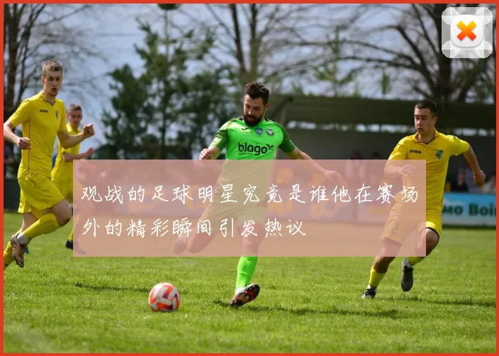观战的足球明星究竟是谁他在赛场外的精彩瞬间引发热议