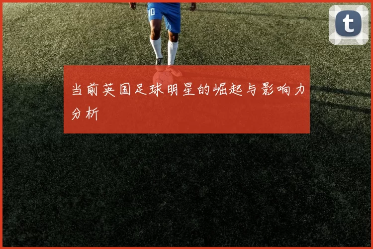 当前英国足球明星的崛起与影响力分析