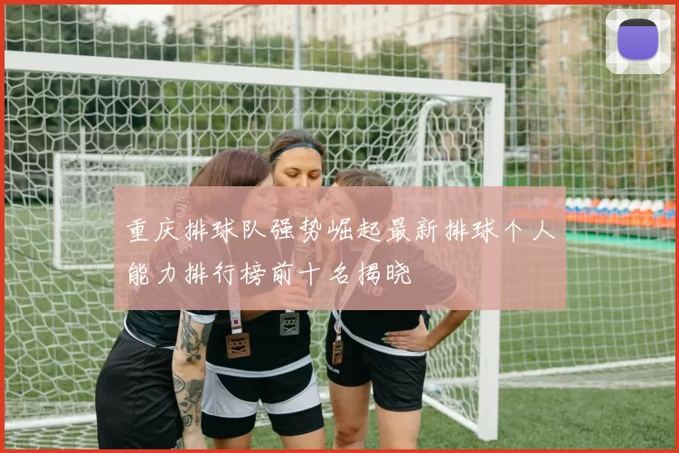 重庆排球队强势崛起最新排球个人能力排行榜前十名揭晓