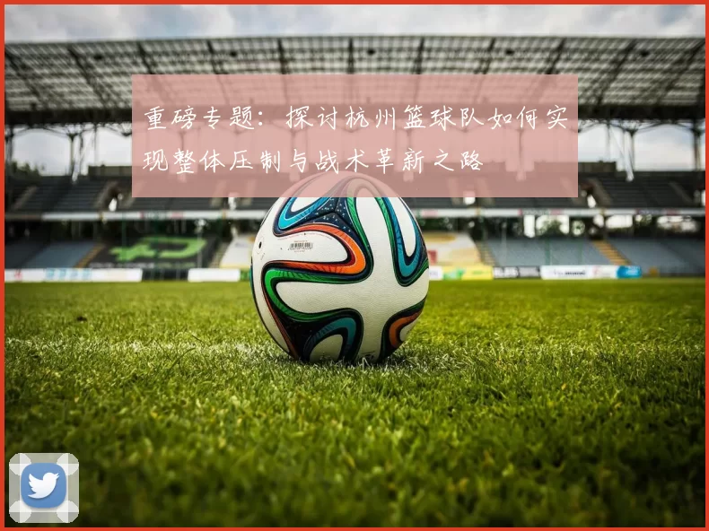 重磅专题：探讨杭州篮球队如何实现整体压制与战术革新之路