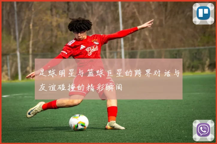 足球明星与篮球巨星的跨界对话与友谊碰撞的精彩瞬间