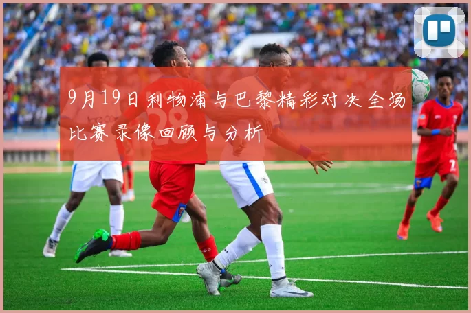 9月19日利物浦与巴黎精彩对决全场比赛录像回顾与分析