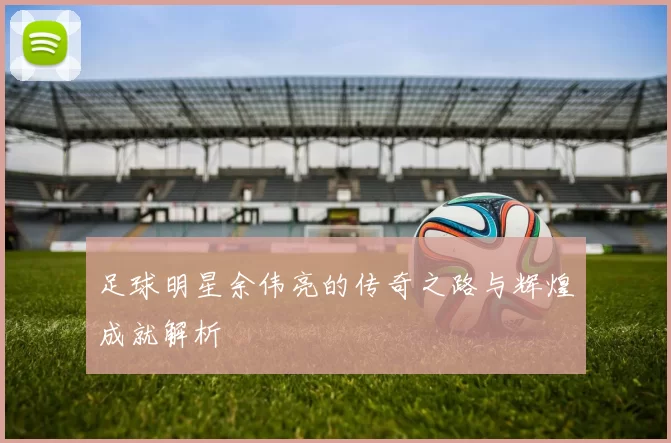 足球明星余伟亮的传奇之路与辉煌成就解析