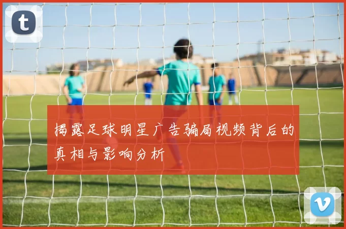 揭露足球明星广告骗局视频背后的真相与影响分析