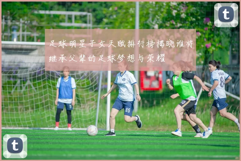 足球明星子女天赋排行榜揭晓谁将继承父辈的足球梦想与荣耀