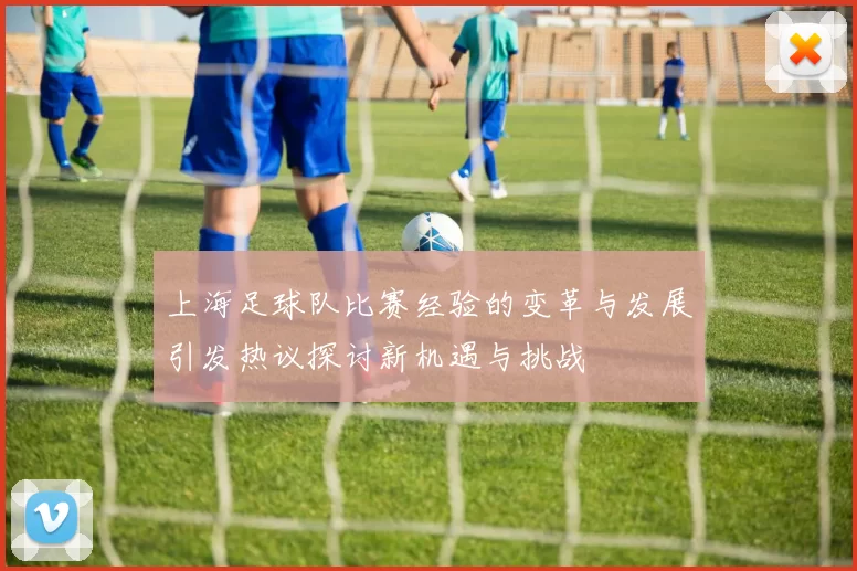 上海足球队比赛经验的变革与发展引发热议探讨新机遇与挑战