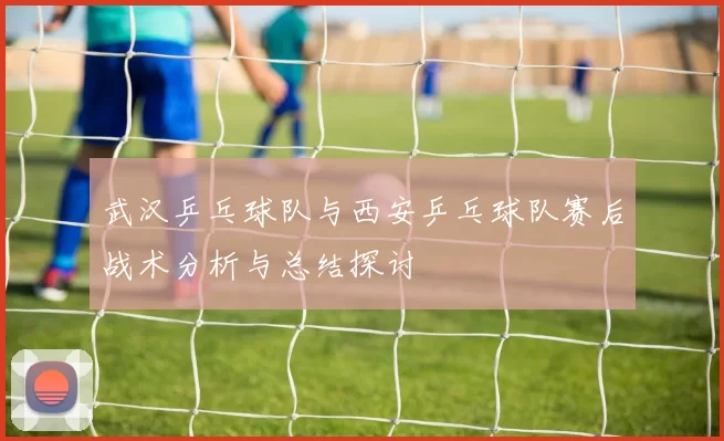 武汉乒乓球队与西安乒乓球队赛后战术分析与总结探讨