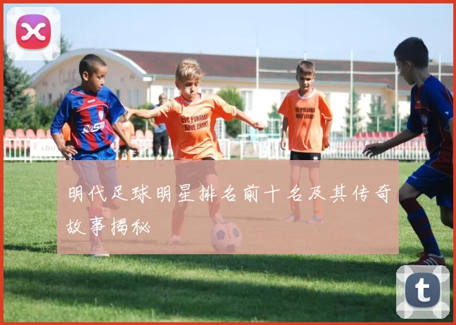 明代足球明星排名前十名及其传奇故事揭秘