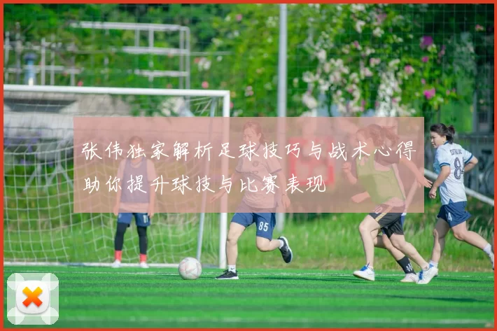 张伟独家解析足球技巧与战术心得助你提升球技与比赛表现