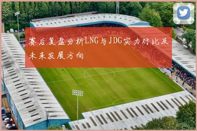 赛后复盘分析LNG与JDG实力对比及未来发展方向