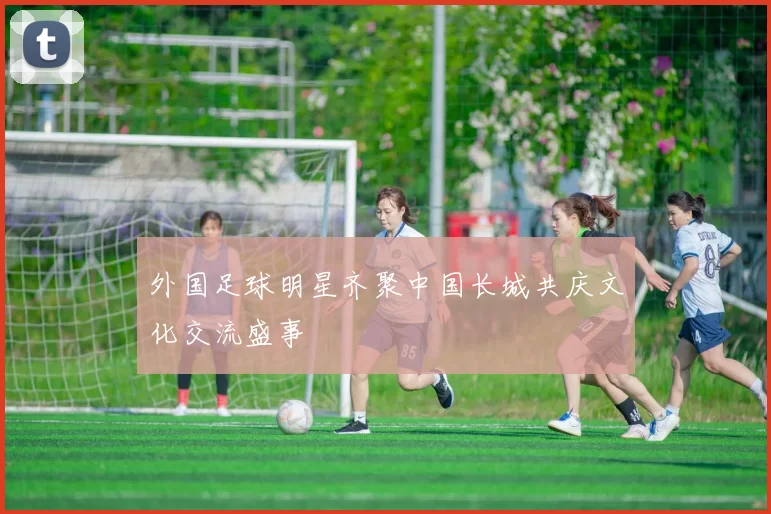 外国足球明星齐聚中国长城共庆文化交流盛事
