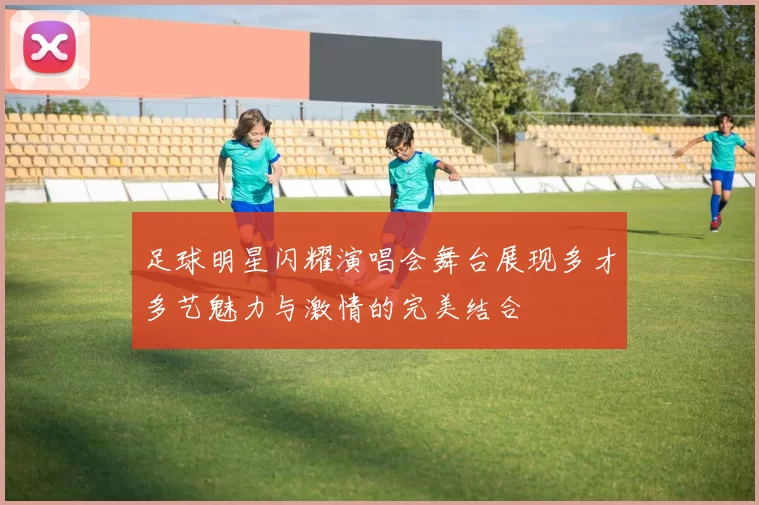 足球明星闪耀演唱会舞台展现多才多艺魅力与激情的完美结合