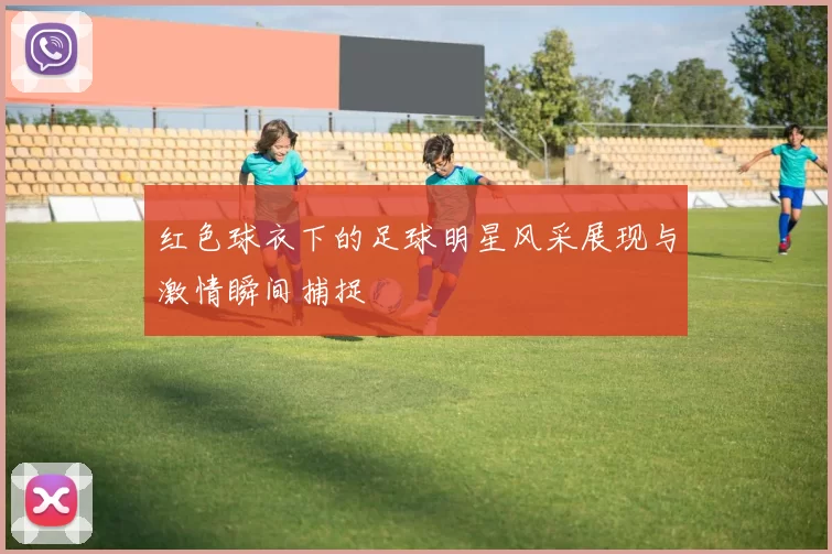 红色球衣下的足球明星风采展现与激情瞬间捕捉