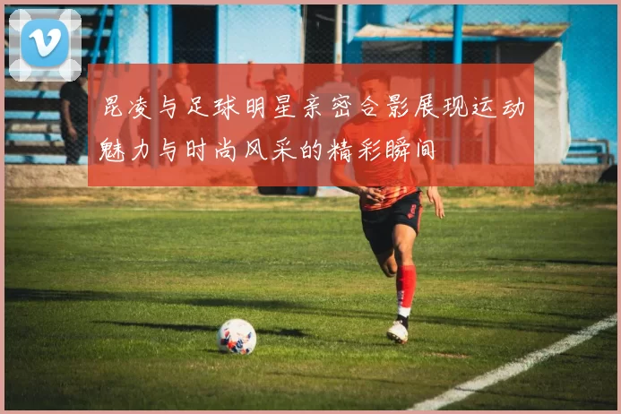 昆凌与足球明星亲密合影展现运动魅力与时尚风采的精彩瞬间