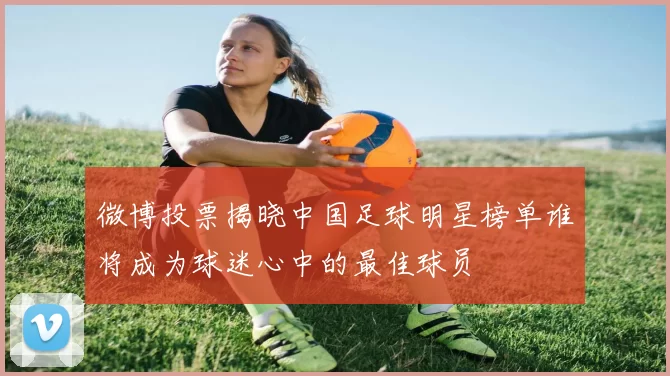 微博投票揭晓中国足球明星榜单谁将成为球迷心中的最佳球员