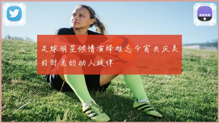 足球明星倾情演绎难忘今宵共庆美好时光的动人旋律