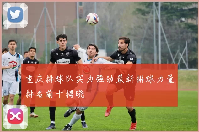 重庆排球队实力强劲最新排球力量排名前十揭晓
