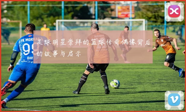 足球明星崇拜的篮球传奇偶像背后的故事与启示