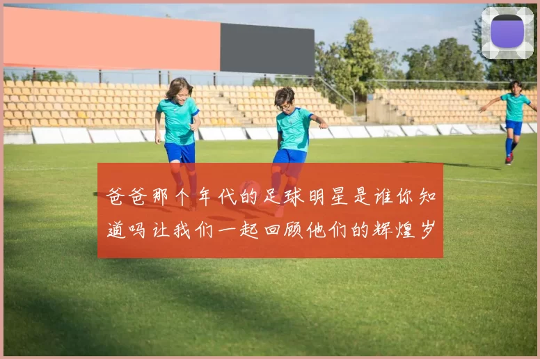 爸爸那个年代的足球明星是谁你知道吗让我们一起回顾他们的辉煌岁月