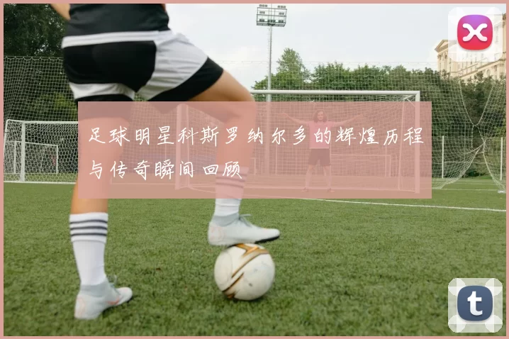足球明星科斯罗纳尔多的辉煌历程与传奇瞬间回顾