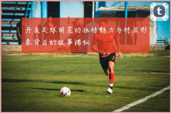 丹麦足球明星的独特魅力与特丑形象背后的故事揭秘
