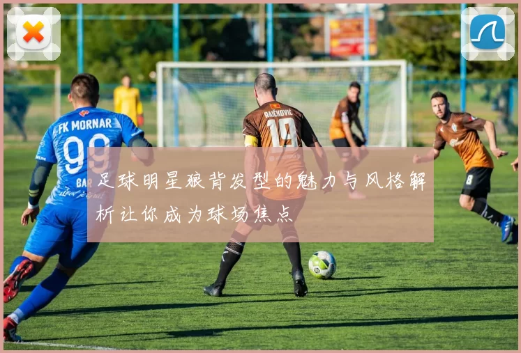 足球明星狼背发型的魅力与风格解析让你成为球场焦点