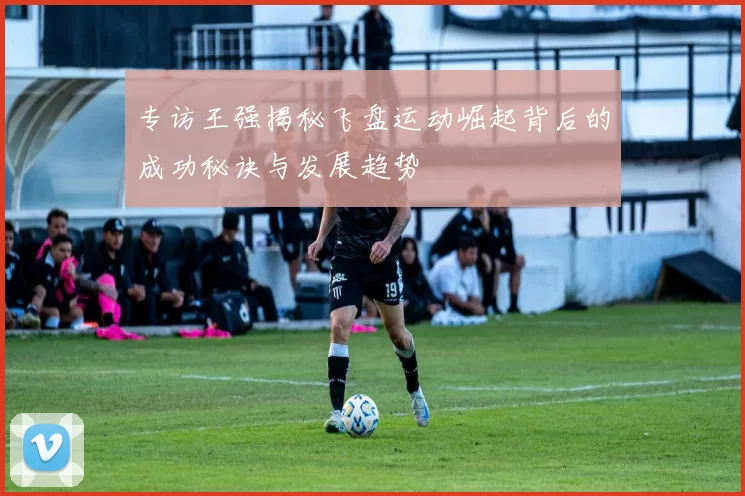 专访王强揭秘飞盘运动崛起背后的成功秘诀与发展趋势