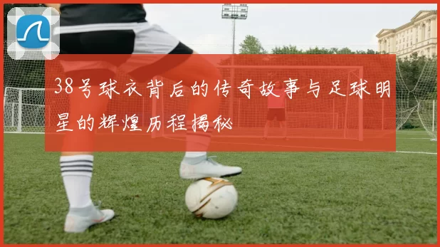 38号球衣背后的传奇故事与足球明星的辉煌历程揭秘
