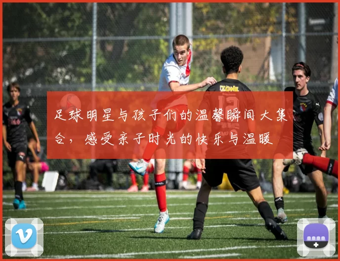足球明星与孩子们的温馨瞬间大集合，感受亲子时光的快乐与温暖