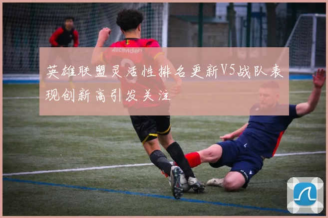 英雄联盟灵活性排名更新V5战队表现创新高引发关注