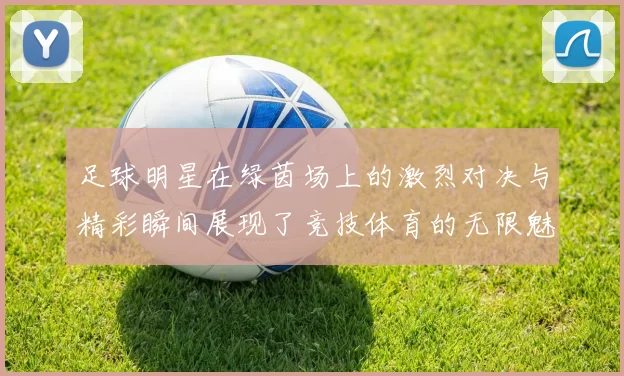 足球明星在绿茵场上的激烈对决与精彩瞬间展现了竞技体育的无限魅力与激情