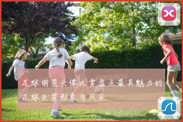 足球明星头像大赏盘点最具魅力的足球巨星形象与风采