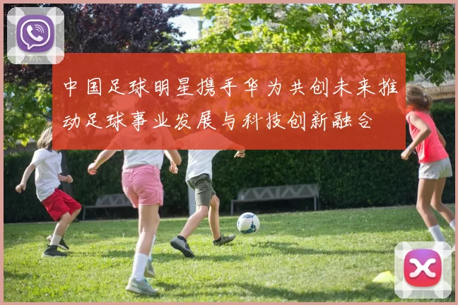 中国足球明星携手华为共创未来推动足球事业发展与科技创新融合
