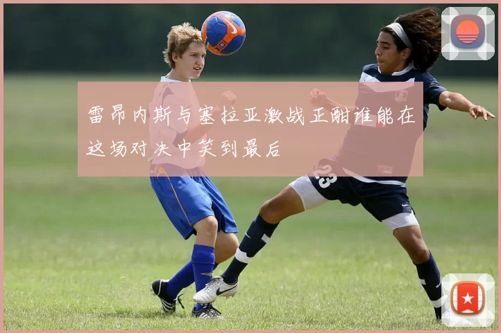 雷昂内斯与塞拉亚激战正酣谁能在这场对决中笑到最后
