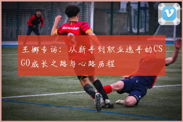 王娜专访：从新手到职业选手的CSGO成长之路与心路历程