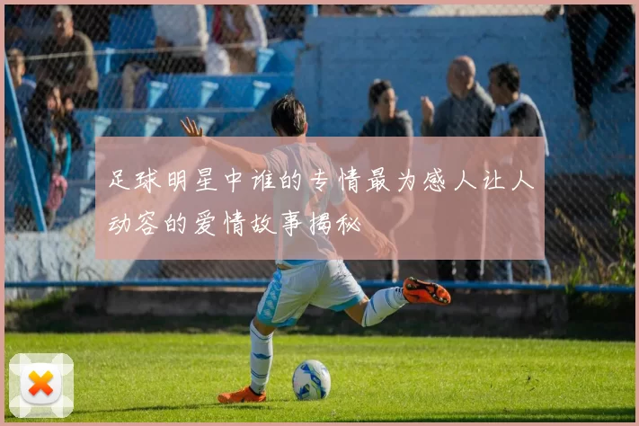 足球明星中谁的专情最为感人让人动容的爱情故事揭秘