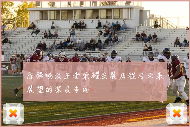 陈强畅谈王者荣耀发展历程与未来展望的深度专访