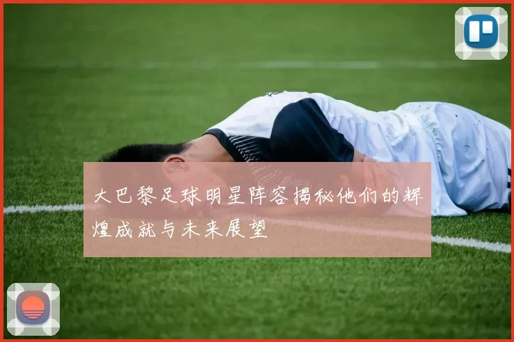 大巴黎足球明星阵容揭秘他们的辉煌成就与未来展望