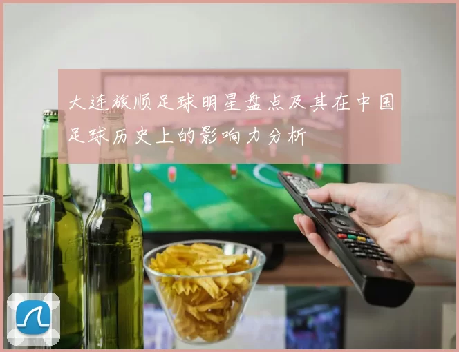 大连旅顺足球明星盘点及其在中国足球历史上的影响力分析