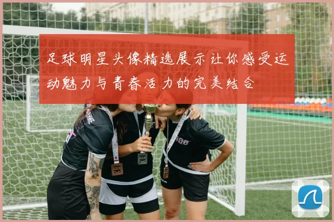 足球明星头像精选展示让你感受运动魅力与青春活力的完美结合