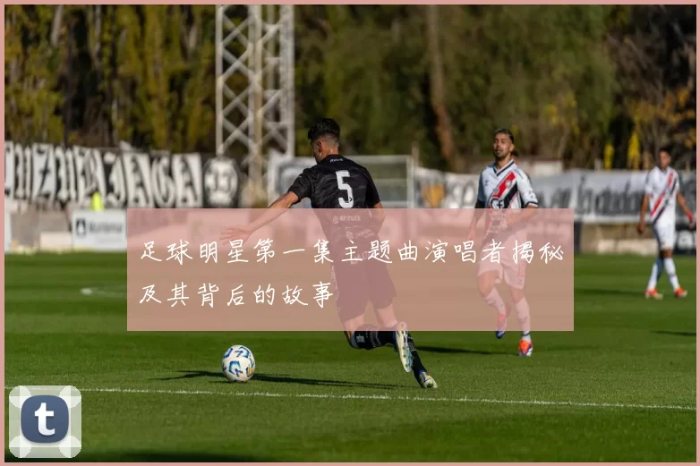 足球明星第一集主题曲演唱者揭秘及其背后的故事