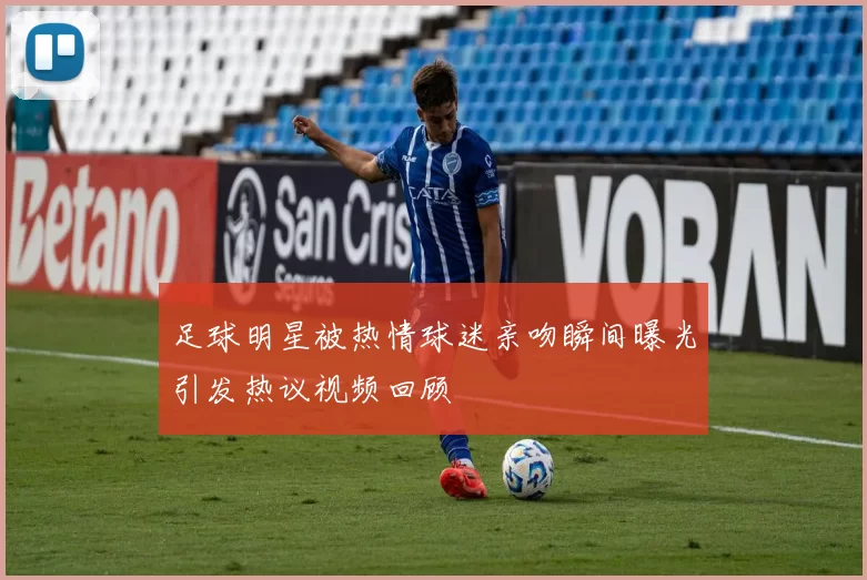 足球明星被热情球迷亲吻瞬间曝光引发热议视频回顾