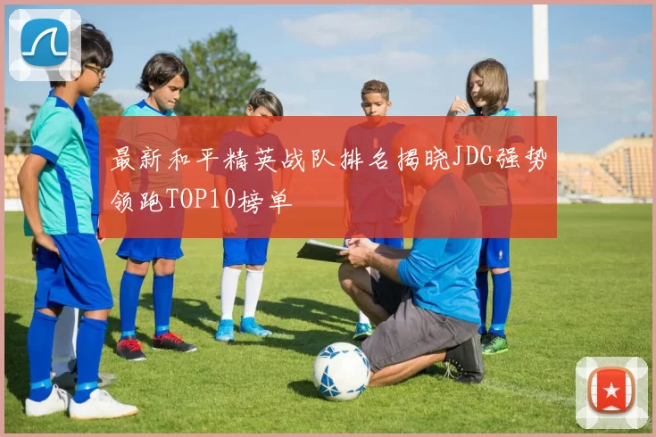 最新和平精英战队排名揭晓JDG强势领跑TOP10榜单