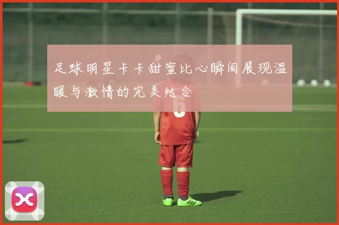 足球明星卡卡甜蜜比心瞬间展现温暖与激情的完美结合
