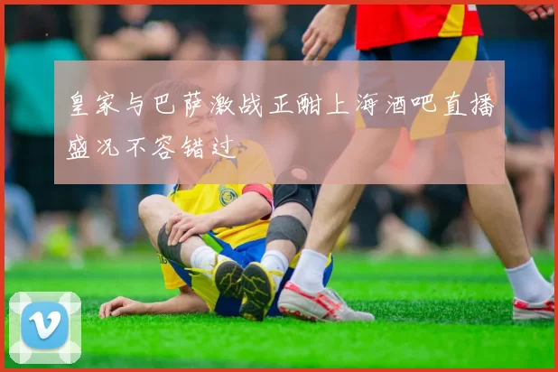 皇家与巴萨激战正酣上海酒吧直播盛况不容错过