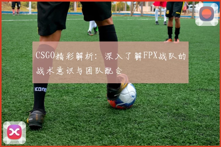 CSGO精彩解析：深入了解FPX战队的战术意识与团队配合