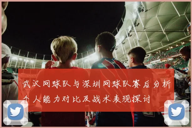武汉网球队与深圳网球队赛后分析个人能力对比及战术表现探讨