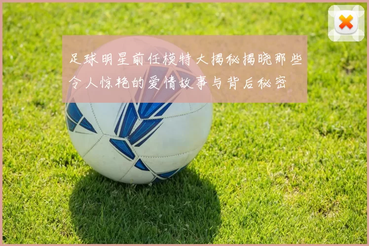 足球明星前任模特大揭秘揭晓那些令人惊艳的爱情故事与背后秘密