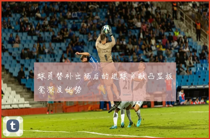 球员替补出场后的进球贡献凸显板凳深度优势