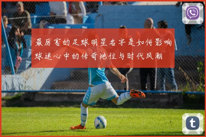 最厉害的足球明星名字是如何影响球迷心中的传奇地位与时代风潮